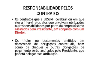 RESPONSABILIDADE PELOS
CONTRATOS
• Os contratos que a EBSERH celebrar ou em que
vier a intervir e os atos que envolvam obrigações
ou responsabilidades por parte da empresa serão
assinados pelo Presidente, em conjunto com um
Diretor.
• Os títulos ou documentos emitidos em
decorrência de obrigações contratuais, bem
como os cheques e outras obrigações de
pagamento serão assinados pelo Presidente, que
poderá delegar esta atribuição.
 