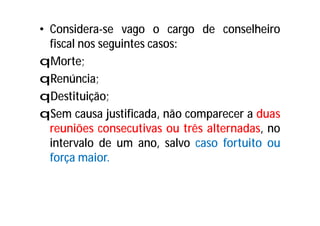 • Considera-se vago o cargo de conselheiro
fiscal nos seguintes casos:
qMorte;
qRenúncia;
qDestituição;
qSem causa justificada, não comparecer a duas
reuniões consecutivas ou três alternadas, no
intervalo de um ano, salvo caso fortuito ou
força maior.
 