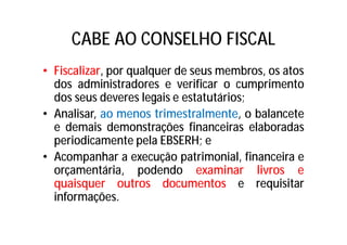 CABE AO CONSELHO FISCAL
• Fiscalizar, por qualquer de seus membros, os atos
dos administradores e verificar o cumprimento
dos seus deveres legais e estatutários;
• Analisar, ao menos trimestralmente, o balancete
e demais demonstrações financeiras elaboradas
periodicamente pela EBSERH; e
• Acompanhar a execução patrimonial, financeira e
orçamentária, podendo examinar livros e
quaisquer outros documentos e requisitar
informações.
 