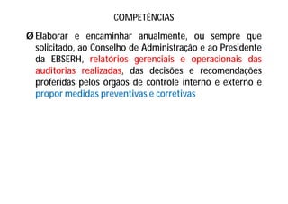 COMPETÊNCIAS
Ø Elaborar e encaminhar anualmente, ou sempre que
solicitado, ao Conselho de Administração e ao Presidente
da EBSERH, relatórios gerenciais e operacionais das
auditorias realizadas, das decisões e recomendações
proferidas pelos órgãos de controle interno e externo e
propor medidas preventivas e corretivas
 