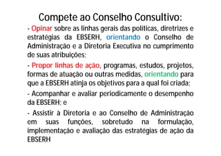 Compete ao Conselho Consultivo:
- Opinar sobre as linhas gerais das políticas, diretrizes e
estratégias da EBSERH, orientando o Conselho de
Administração e a Diretoria Executiva no cumprimento
de suas atribuições;
- Propor linhas de ação, programas, estudos, projetos,
formas de atuação ou outras medidas, orientando para
que a EBSERH atinja os objetivos para a qual foi criada;
- Acompanhar e avaliar periodicamente o desempenho
da EBSERH; e
- Assistir à Diretoria e ao Conselho de Administração
em suas funções, sobretudo na formulação,
implementação e avaliação das estratégias de ação da
EBSERH
 