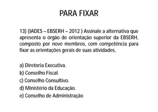 PARA FIXAR
13) (IADES – EBSERH – 2012 ) Assinale a alternativa que
apresenta o órgão de orientação superior da EBSERH,
composto por nove membros, com competência para
fixar as orientações gerais de suas atividades,
a) Diretoria Executiva.
b) Conselho Fiscal.
c) Conselho Consultivo.
d) Ministério da Educação.
e) Conselho de Administração
 