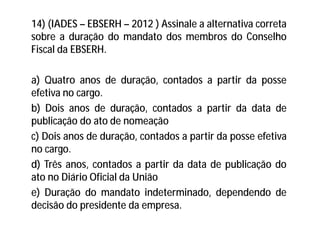 14) (IADES – EBSERH – 2012 ) Assinale a alternativa correta
sobre a duração do mandato dos membros do Conselho
Fiscal da EBSERH.
a) Quatro anos de duração, contados a partir da posse
efetiva no cargo.
b) Dois anos de duração, contados a partir da data de
publicação do ato de nomeação
c) Dois anos de duração, contados a partir da posse efetiva
no cargo.
d) Três anos, contados a partir da data de publicação do
ato no Diário Oficial da União
e) Duração do mandato indeterminado, dependendo de
decisão do presidente da empresa.
 