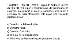 15) (IADES – EBSERH – 2012 ) O órgão de Auditoria Interna
da EBSERH terá suporte administrativo da presidência da
empresa, que proverá os meios e condições necessárias à
execução das suas atribuições. Este órgão está vinculado
diretamente ao:
a) Conselho de Administração.
b) Conselho Fiscal.
c) Conselho Consultivo.
d) Tribunal de Contas da União
e) Ministério do Planejamento, Orçamento e Gestão
 