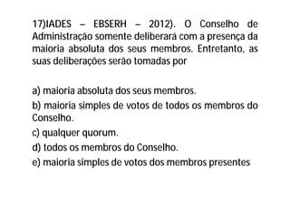 17)IADES – EBSERH – 2012). O Conselho de
Administração somente deliberará com a presença da
maioria absoluta dos seus membros. Entretanto, as
suas deliberações serão tomadas por
a) maioria absoluta dos seus membros.
b) maioria simples de votos de todos os membros do
Conselho.
c) qualquer quorum.
d) todos os membros do Conselho.
e) maioria simples de votos dos membros presentes
 