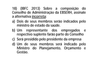 18) (IBFC 2013) Sobre a composição do
Conselho de Administração da EBSERH, assinale
a alternativa incorreta:
a) Dois de seus membros serão indicados pelo
ministro de estado da saúde.
b) Um representante dos empregados e
respectivo suplente farão parte do Conselho
c) Será presidido pelo presidente da empresa
d) Um de seus membros será indicado pelo
Ministro do Planejamento, Orçamento e
Gestão.
 