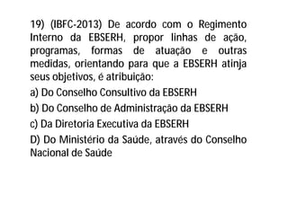 19) (IBFC-2013) De acordo com o Regimento
Interno da EBSERH, propor linhas de ação,
programas, formas de atuação e outras
medidas, orientando para que a EBSERH atinja
seus objetivos, é atribuição:
a) Do Conselho Consultivo da EBSERH
b) Do Conselho de Administração da EBSERH
c) Da Diretoria Executiva da EBSERH
D) Do Ministério da Saúde, através do Conselho
Nacional de Saúde
 