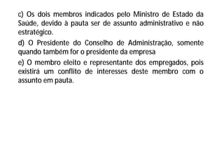 c) Os dois membros indicados pelo Ministro de Estado da
Saúde, devido à pauta ser de assunto administrativo e não
estratégico.
d) O Presidente do Conselho de Administração, somente
quando também for o presidente da empresa
e) O membro eleito e representante dos empregados, pois
existirá um conflito de interesses deste membro com o
assunto em pauta.
 