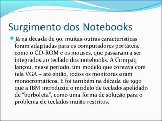 Surgimento dos Notebooks
Já na década de 90, muitas outras características
foram adaptadas para os computadores portáteis,
como o CD-ROM e os mouses, que passaram a ser
integrados ao teclado dos notebooks. A Compaq
lançou, nesse período, um modelo que contava com
tela VGA – até então, todos os monitores eram
monocromáticos. E foi também na década de 1990
que a IBM introduziu o modelo de teclado apelidado
de “borboleta”, como uma forma de solução para o
problema de teclados muito restritos.
 