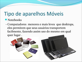 Tipo de aparelhos Móveis
Notebooks
- Computadores menores e mais leves que desktops,
eles permitem que seus usuários transportem
facilmente, fazendo assim uso do mesmo em qual
quer lugar .
 