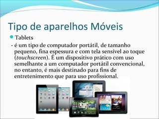 Tipo de aparelhos Móveis
Tablets
- é um tipo de computador portátil, de tamanho
pequeno, fina espessura e com tela sensível ao toque
(touchscreen). É um dispositivo prático com uso
semelhante a um computador portátil convencional,
no entanto, é mais destinado para fins de
entretenimento que para uso profissional.
 