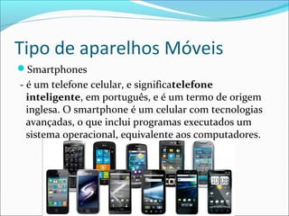 Tipo de aparelhos Móveis
Smartphones
- é um telefone celular, e significatelefone
inteligente, em português, e é um termo de origem
inglesa. O smartphone é um celular com tecnologias
avançadas, o que inclui programas executados um
sistema operacional, equivalente aos computadores.
 