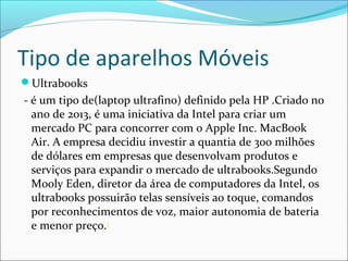 Tipo de aparelhos Móveis
Ultrabooks
- é um tipo de(laptop ultrafino) definido pela HP .Criado no
ano de 2013, é uma iniciativa da Intel para criar um
mercado PC para concorrer com o Apple Inc. MacBook
Air. A empresa decidiu investir a quantia de 300 milhões
de dólares em empresas que desenvolvam produtos e
serviços para expandir o mercado de ultrabooks.Segundo
Mooly Eden, diretor da área de computadores da Intel, os
ultrabooks possuirão telas sensíveis ao toque, comandos
por reconhecimentos de voz, maior autonomia de bateria
e menor preço.3
 