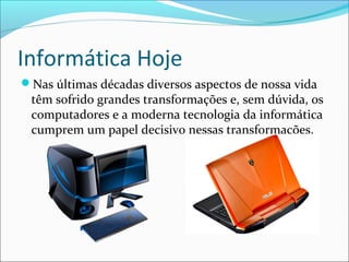 Informática Hoje
Nas últimas décadas diversos aspectos de nossa vida
têm sofrido grandes transformações e, sem dúvida, os
computadores e a moderna tecnologia da informática
cumprem um papel decisivo nessas transformações.
 