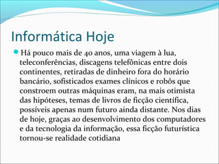 Informática Hoje
Há pouco mais de 40 anos, uma viagem à lua,
teleconferências, discagens telefônicas entre dois
continentes, retiradas de dinheiro fora do horário
bancário, sofisticados exames clínicos e robôs que
constroem outras máquinas eram, na mais otimista
das hipóteses, temas de livros de ficção científica,
possíveis apenas num futuro ainda distante. Nos dias
de hoje, graças ao desenvolvimento dos computadores
e da tecnologia da informação, essa ficção futurística
tornou-se realidade cotidiana
 