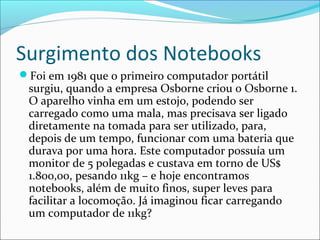 Surgimento dos Notebooks
Foi em 1981 que o primeiro computador portátil
surgiu, quando a empresa Osborne criou o Osborne 1.
O aparelho vinha em um estojo, podendo ser
carregado como uma mala, mas precisava ser ligado
diretamente na tomada para ser utilizado, para,
depois de um tempo, funcionar com uma bateria que
durava por uma hora. Este computador possuía um
monitor de 5 polegadas e custava em torno de US$
1.800,00, pesando 11kg – e hoje encontramos
notebooks, além de muito finos, super leves para
facilitar a locomoção. Já imaginou ficar carregando
um computador de 11kg?
 