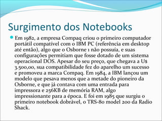 Surgimento dos Notebooks
Em 1982, a empresa Compaq criou o primeiro computador
portátil compatível com o IBM PC (referência em desktop
até então), algo que o Osborne 1 não possuía, e suas
configurações permitiam que fosse dotado de um sistema
operacional DOS. Apesar do seu preço, que chegava a U$
3.500,00, sua compatibilidade fez do aparelho um sucesso
e promoveu a marca Compaq. Em 1984, a IBM lançou um
modelo que pesava menos que a metade do pioneiro da
Osborne, e que já contava com uma entrada para
impressora e 256KB de memória RAM, algo
impressionante para a época. E foi em 1985 que surgiu o
primeiro notebook dobrável, o TRS-80 model 200 da Radio
Shack.
 