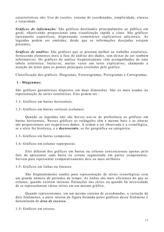11
características são: Uso de escalas, sistema de coordenadas, simplicidade, clareza
e veracidade.
Gráficos de informação: São gráficos destinados principalmente ao público em
geral, objetivando proporcionar uma visualização rápida e clara. São gráficos
tipicamente expositivos, dispensando comentários explicativos adicionais. As
legendas podem ser omitidas, desde que as informações desejadas estejam
presentes.
Gráficos de análise: São gráficos que se prestam melhor ao trabalho estatístico,
fornecendo elementos úteis à fase de análise dos dados, sem deixar de ser também
informativos. Os gráficos de análise freqüentemente vêm acompanhados de uma
tabela estatística. Inclui-se, muitas vezes um texto explicativo, chamando a
atenção do leitor para os pontos principais revelados pelo gráf ico.
Classificação dos gráficos: Diagramas, Estereogramas, Pictogramas e Cartogramas.
.1 - Diagramas:
São gráficos geométricos dispostos em duas dimensões. São os mais usados na
representação de séries estatísticas. Eles podem ser :
1.1- Gráficos em barras horizontais.
1.2- Gráficos em barras verticais (colunas).
Quando as legendas não são breves usa-se de preferência os gráficos em
barras horizontais. Nesses gráficos os retângulos têm a mesma base e as alturas
são proporcionais aos respectivos dados. A ordem a ser observada é a cronológica,
se a série for histórica, e a decrescente, se for geográfica ou categórica.
1.3- Gráficos em barras compostas.
1.4- Gráficos em colunas superpostas.
Eles diferem dos gráficos em barras ou colunas convencionais apenas pe lo
fato de apresentar cada barra ou coluna segmentada em partes componentes.
Servem para representar comparativamente dois ou mais atributos.
1.5- Gráficos em linhas ou lineares.
São freqüentemente usados para representação de séries cronológicas com
um grande número de períodos de tempo. As linhas são mais eficientes do que as
colunas, quando existem intensas flutuações nas séries ou quando há necessidade
de se representarem várias séries em um mesmo gráfico.
Quando representamos, em um mesmo sistema de co ordenadas, a variação de
dois fenômenos, a parte interna da figura formada pelos gráficos desse fenômeno é
denominada de área de excesso.
1.5- Gráficos em setores.
 