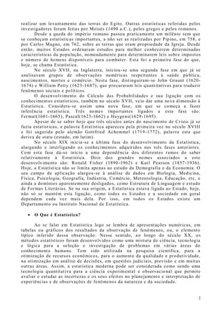 2
realizar um levantamento das terras do Egito. Outras estatísticas referidas pelos
investigadores foram feitas por Moisés (1490 a.C.), pelos gregos e pelos romanos.
Desde a queda do império romano passou praticamente um milênio sem que
se conheçam estatísticas importantes, a não ser as rea lizadas por Pipino, em 758, e
por Carlos Magno, em 762, sobre as terras que eram propriedade da Igreja. Desde
então, muitos Estados ordenaram estudos para melhor conhecerem determinadas
características da população, nomeadamente para determinarem leis sobr e impostos
e número de homens disponíveis para combater. Esta foi a primeira fase do que,
hoje, se chama Estatística.
No século XVII, na Inglaterra, iniciou-se uma segunda fase em que já se
analisavam grupos de observações numéricas respeitantes à saúde pú blica,
nascimentos, mortes e comércio. Nesta fase, distinguiram-se John Graunt (1620-
1674) e William Petty (1623-1687), que procuraram leis quantitativas para traduzir
fenômenos sociais e políticos.
O desenvolvimento do Cálculo das Probabilidades e sua ligação com os
conhecimentos estatísticos, também no século XVII, veio dar uma nova dimensão à
Estatística. Considera-se assim uma nova fase, em que se começa a fazer
inferência estatística. Três nomes importantes ligados a esta fase são:
Fermat(1601-1665), Pascal(1623-1662) e Huygens(1629-1695).
Apesar de se saber hoje que três séculos antes do nascimento de Cristo já se
fazia estatísticas, a palavra Estatística apareceu pela primeira vez no século XVIII
e foi sugerida pelo alemão Gottfried Achemmel (1719-1772), palavra esta que
deriva de statu (estado, em latim).
No século XIX inicia-se a última fase do desenvolvimento da Estatística,
alargando e interligando os conhecimentos adquiridos nas três fases anteriores.
Com esta fase dá-se início a uma dependência dos diferentes ramos do saber
relativamente à Estatística. Dois dos grandes nomes associados a este
desenvolvimento são: Ronald Fisher (1890-1962) e Karl Pearson (1857-1936).
Hoje, a Estatística não se limita apenas ao estudo da Demografia e da Economia. O
seu campo de aplicação alargou-se à análise de dados em Biologia, Medicina,
Física, Psicologia, Geografia, Indústria, Comércio, Meteorologia, Educação, etc, e
ainda a domínios aparentemente desligados, como Estrutura de Linguagem e estudo
de Formas Literárias. Se na sua origem, a Estatística estava ligada ao Estado, hoje,
não só se mantém esta ligação, como todos os Estados e a sociedade em geral
dependem cada vez mais dela. Por isso, em todos os Estados existe um
Departamento ou Instituto Nacional de Estatística.
 O Que é Estatística?
Ao se falar em Estatística logo se lembra de apresentações numéricas, em
tabelas ou gráficos dos resultados da observação de fenômenos, ou, o elemento
típico inferido dessa observação. Nesse sentido, ao longo do século XX, os
métodos estatísticos foram desenvolvidos como uma mistura de ciência, tecnologia
e lógica para a solução e investigação de problemas em várias áreas do
conhecimento humano. Tem sido utilizada na pesquisa científica, para a
otimização de recursos econômicos, para o aumento da qualidade e produtividade,
na otimização em análise de decisões, em questões judiciais, previsão e em muitas
outras áreas. Assim, a estatística moderna pode ser considerada como sendo uma
tecnologia quantitativa para a ciência experimental e observacional que permite
avaliar e estudar as incertezas e os seus efeitos no planejamento e interpretação de
experiências e de observações de fenômenos da natureza e da sociedade.
 