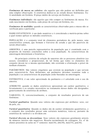4
Fenômenos de massa ou coletivo: são aqueles que não podem ser definidos por
uma simples observação. A estatística dedica-se ao estudo desses fenômenos. Ex:
A natalidade em Goiânia. O preço médio da cerveja em Goiânia, etc.
Fenômenos individuais: são aqueles que irão compor os fenômenos de massa. Ex:
cada nascimento em Goiânia, cada preço de cerveja em Goiânia, etc.
Fenômenos de multidão: quando as características observadas para a massa não se
verificam para o particular.
DADO ESTATÍSTICO: é um dado numérico e é considerada a matéria-prima sobre
a qual iremos aplicar os métodos estatísticos.
POPULAÇÃO: é o conjunto total de elementos portadores de, pelo menos, uma
característica comum, que formam o Universo do estudo e que são passíveis de
serem observados.
AMOSTRA: é uma parcela representativa da população que é examinada com o
propósito de tirarmos conclusões sobre a essa população. As características da
amostragem determinam a Estatística.
Os principais critérios de seleção de amostras são os processos aleatório (a o
acaso), sistemático e proporcional, de tal forma que todos os elementos do
conjunto devem ter a mesma oportunidade, não existindo a eliminação a priori de
nenhum elemento.
PARÂMETROS: São valores singulares que existem na população e que servem
para caracterizá-la. Para definirmos um parâmetro devemos examinar toda a
população e as características da população estão baseadas na amostragem.
ESTIMATIVA: é um valor aproximado do parâmetro e é calculado com o uso da
amostra.
ATRIBUTO: quando os dados estatíst icos apresentam um caráter qualitativo, o
levantamento e os estudos necessários ao tratamento desses dados são designados
genericamente de estatística de atributo.
VARIÁVEL: É, convencionalmente, o conjunto de resultados possíveis de um
fenômeno.
Variável qualitativa: Quando seus valores são expressos por atributos: sexo, cor
da pele, etc.
Variável quantitativa: Quando os dados são de caráter nitidamente quantitativo, e
o conjunto dos resultados possui uma estrutura numérica, trata -se, portanto da
estatística de variável e se dividem em:
Variável discreta ou descontínua: Seus valores são expressos geralmente através
de números inteiros não negativos. Resulta normalmente de contagens. Ex: nº de
alunos presentes às aulas no 1º semestre: mar(18), abr(30), mai(3 5), jun(36).
 