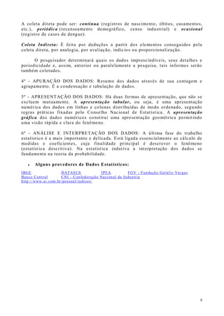 6
A coleta direta pode ser: contínua (registros de nascimento, óbitos, casamentos,
etc.), periódica (recenseamento demográfico, censo industrial) e ocasional
(registro de casos de dengue).
Coleta Indireta: É feita por deduções a partir dos elementos conseguidos pela
coleta direta, por analogia, por avaliação, indícios ou proporcionalização.
O pesquisador determinará quais os dados imprescindíveis, seus detalhes e
periodicidade e, assim, anterior ou paralelamente a pesquisa, tais informes serão
também coletados.
4º - APURAÇÃO DOS DADOS: Resumo dos dados através de sua contagem e
agrupamento. É a condensação e tabulação de dados.
5º - APRESENTAÇÃO DOS DADOS: Há duas formas de apresentação, que não se
excluem mutuamente. A apresentação tabular, ou seja, é uma apresentação
numérica dos dados em linhas e colunas distribuídas de modo ordenado, segundo
regras práticas fixadas pelo Conselho Nacional de Estatística. A apresentação
gráfica dos dados numéricos constitui uma apresentação geométrica permitindo
uma visão rápida e clara do fenômeno.
6º - ANÁLISE E INTERPRETAÇÃO DOS DADOS: A última fase do trabalho
estatístico é a mais importante e delicada. Está ligada essencialmente ao cálculo de
medidas e coeficientes, cuja finalidade principal é descrever o fenômeno
(estatística descritiva). Na estatística indutiva a interpretação dos dados se
fundamenta na teoria da probabilidade.
 Alguns provedores de Dados Estatísticos:
IBGE DATASUS IPEA FGV - Fundação Getúlio Vargas
Banco Central CNI - Confederação Nacional da Industria
http://www.ai.com.br/pessoal/indices/
 