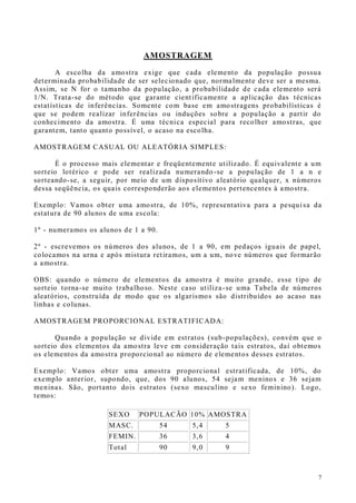 7
AMOSTRAGEM
A escolha da amostra exige que cada elemento da população possua
determinada probabilidade de ser selecionado que, normalmente deve ser a mesma.
Assim, se N for o tamanho da população, a probabilidade de cada elemento será
1/N. Trata-se do método que garante cientificamente a aplicação das técnicas
estatísticas de inferências. Somente com base em amostragens probabilísticas é
que se podem realizar inferências ou induções sobre a população a partir do
conhecimento da amostra. É uma técnica especial para recolher amostras, que
garantem, tanto quanto possível, o acaso na escolha.
AMOSTRAGEM CASUAL OU ALEATÓRIA SIMPLES:
É o processo mais elementar e freqüentemente utilizado. É equivalente a um
sorteio lotérico e pode ser realizada numerando -se a população de 1 a n e
sorteando-se, a seguir, por meio de um dispositivo aleatório qualquer, x números
dessa seqüência, os quais corresponderão aos elementos pertencentes à amostra.
Exemplo: Vamos obter uma amostra, de 10%, representativa para a pesquisa da
estatura de 90 alunos de uma escola:
1º - numeramos os alunos de 1 a 90.
2º - escrevemos os números dos alunos, de 1 a 90, em pedaços iguais de papel,
colocamos na urna e após mistura retiramos, um a um, nove números que formarão
a amostra.
OBS: quando o número de elementos da amostra é muito grande, esse tipo de
sorteio torna-se muito trabalhoso. Neste caso utiliza-se uma Tabela de números
aleatórios, construída de modo que os algarismos são distribuídos ao acaso nas
linhas e colunas.
AMOSTRAGEM PROPORCIONAL ESTRATIFICADA:
Quando a população se divide em estratos (sub-populações), convém que o
sorteio dos elementos da amostra leve em consideração tais estratos, daí obtemos
os elementos da amostra proporcional ao número de elementos desses estratos.
Exemplo: Vamos obter uma amostra proporcional estratificada, de 10%, do
exemplo anterior, supondo, que, dos 90 alunos, 54 sejam meninos e 36 sejam
meninas. São, portanto dois estratos (sexo masculino e sexo feminino). Logo,
temos:
SEXO POPULACÃO 10% AMOSTRA
MASC. 54 5,4 5
FEMIN. 36 3,6 4
Total 90 9,0 9
 