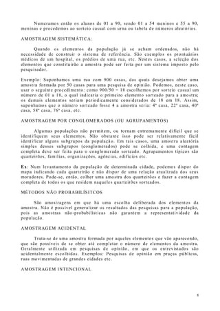 8
Numeramos então os alunos de 01 a 90, sendo 01 a 54 meninos e 55 a 90,
meninas e procedemos ao sorteio casual com urna ou tabela de números aleatórios.
AMOSTRAGEM SISTEMÁTICA:
Quando os elementos da população já se acham ordenados, não há
necessidade de construir o sistema de referência. São exemplos os prontuários
médicos de um hospital, os prédios de uma rua, etc. Nestes casos, a seleção dos
elementos que constituirão a amostra pode ser feita por um s istema imposto pelo
pesquisador.
Exemplo: Suponhamos uma rua com 900 casas, das quais desejamos obter uma
amostra formada por 50 casas para uma pesquisa de opinião. Podemos, neste caso,
usar o seguinte procedimento: como 900/50 = 18 escolhemos por sorteio casual um
número de 01 a 18, o qual indicaria o primeiro elemento sorteado para a amostra;
os demais elementos seriam periodicamente considerados de 18 em 18. Assim,
suponhamos que o número sorteado fosse 4 a amostra seria: 4ª casa, 22ª casa, 40ª
casa, 58ª casa, 76ª casa, etc.
AMOSTRAGEM POR CONGLOMERADOS (OU AGRUPAMENTOS)
Algumas populações não permitem, ou tornam extremamente difícil que se
identifiquem seus elementos. Não obstante isso pode ser relativamente fácil
identificar alguns subgrupos da população. Em tais casos, uma amostra aleatória
simples desses subgrupos (conglomerados) pode se colhida, e uma contagem
completa deve ser feita para o conglomerado sorteado. Agrupamentos típicos são
quarteirões, famílias, organizações, agências, edifícios etc.
Ex: Num levantamento da população de determinada cidade, podemos dispor do
mapa indicando cada quarteirão e não dispor de uma relação atualizada dos seus
moradores. Pode-se, então, colher uma amostra dos quarteirões e fazer a contagem
completa de todos os que residem naqueles quarteirões sorteados.
MÉTODOS NÃO PROBABILÍSITCOS
São amostragens em que há uma escolha deliberada dos elementos da
amostra. Não é possível generalizar os resultados das pesquisas para a população,
pois as amostras não-probabilísticas não garantem a representatividade da
população.
AMOSTRAGEM ACIDENTAL
Trata-se de uma amostra formada por aqueles elementos que vão aparecendo,
que são possíveis de se obter até completar o número de elementos da amostra.
Geralmente utilizada em pesquisas de opinião, em que os entrevistados são
acidentalmente escolhidos. Exemplos: Pesquisas de opinião em praças públicas,
ruas movimentadas de grandes cidades etc.
AMOSTRAGEM INTENCIONAL
 