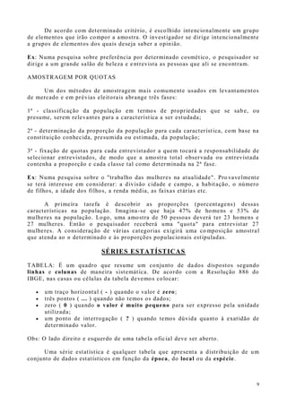 9
De acordo com determinado critério, é escolhido intencionalmente um grupo
de elementos que irão compor a amostra. O investigador se dirige intencionalmente
a grupos de elementos dos quais deseja saber a opinião.
Ex: Numa pesquisa sobre preferência por determinado cosmético, o pesquisador se
dirige a um grande salão de beleza e entrevista as pessoas que ali se encontram.
AMOSTRAGEM POR QUOTAS
Um dos métodos de amostragem mais comumente usados em levantamentos
de mercado e em prévias eleitorais abrange três fases:
1ª - classificação da população em termos de propriedades que se sab e, ou
presume, serem relevantes para a característica a ser estudada;
2ª - determinação da proporção da população para cada característica, com base na
constituição conhecida, presumida ou estimada, da população;
3ª - fixação de quotas para cada entrevistador a quem tocará a responsabilidade de
selecionar entrevistados, de modo que a amostra total observada ou entrevistada
contenha a proporção e cada classe tal como determinada na 2ª fase.
Ex: Numa pesquisa sobre o "trabalho das mulheres na atualidade". Pro vavelmente
se terá interesse em considerar: a divisão cidade e campo, a habitação, o número
de filhos, a idade dos filhos, a renda média, as faixas etárias etc.
A primeira tarefa é descobrir as proporções (porcentagens) dessas
características na população. Imagina-se que haja 47% de homens e 53% de
mulheres na população. Logo, uma amostra de 50 pessoas deverá ter 23 homens e
27 mulheres. Então o pesquisador receberá uma "quota" para entrevistar 27
mulheres. A consideração de várias categorias exigirá uma co mposição amostral
que atenda ao n determinado e às proporções populacionais estipuladas.
SÉRIES ESTATÍSTICAS
TABELA: É um quadro que resume um conjunto de dados dispostos segundo
linhas e colunas de maneira sistemática. De acordo com a Resolução 886 do
IBGE, nas casas ou células da tabela devemos colocar:
 um traço horizontal ( - ) quando o valor é zero;
 três pontos ( ... ) quando não temos os dados;
 zero ( 0 ) quando o valor é muito pequeno para ser expresso pela unidade
utilizada;
 um ponto de interrogação ( ? ) quando temos dúvida quanto à exatidão de
determinado valor.
Obs: O lado direito e esquerdo de uma tabela oficial deve ser aberto.
Uma série estatística é qualquer tabela que apresenta a distribuição de um
conjunto de dados estatísticos em função da época, do local ou da espécie.
 