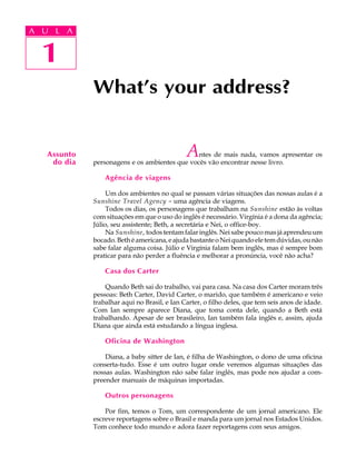 A U L A
1
What’s your address?
Assunto
do dia
1
A U L A
Antes de mais nada, vamos apresentar os
personagens e os ambientes que vocês vão encontrar nesse livro.
Agência de viagens
Um dos ambientes no qual se passam várias situações das nossas aulas é a
Sunshine Travel Agency - uma agência de viagens.
Todos os dias, os personagens que trabalham na Sunshine estão às voltas
com situações em que o uso do inglês é necessário. Virgínia é a dona da agência;
Júlio, seu assistente; Beth, a secretária e Nei, o office-boy.
Na Sunshine, todos tentam falar inglês. Nei sabe pouco mas já aprendeu um
bocado.Bethéamericana,eajudabastanteoNeiquandoeletemdúvidas,ounão
sabe falar alguma coisa. Júlio e Virgínia falam bem inglês, mas é sempre bom
praticar para não perder a fluência e melhorar a pronúncia, você não acha?
Casa dos Carter
Quando Beth sai do trabalho, vai para casa. Na casa dos Carter moram três
pessoas: Beth Carter, David Carter, o marido, que também é americano e veio
trabalhar aqui no Brasil, e Ian Carter, o filho deles, que tem seis anos de idade.
Com Ian sempre aparece Diana, que toma conta dele, quando a Beth está
trabalhando. Apesar de ser brasileiro, Ian também fala inglês e, assim, ajuda
Diana que ainda está estudando a língua inglesa.
Oficina de Washington
Diana, a baby sitter de Ian, é filha de Washington, o dono de uma oficina
conserta-tudo. Esse é um outro lugar onde veremos algumas situações das
nossas aulas. Washington não sabe falar inglês, mas pode nos ajudar a com-
preender manuais de máquinas importadas.
Outros personagens
Por fim, temos o Tom, um correspondente de um jornal americano. Ele
escreve reportagens sobre o Brasil e manda para um jornal nos Estados Unidos.
Tom conhece todo mundo e adora fazer reportagens com seus amigos.
 