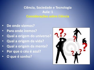 Ciência, Sociedade e Tecnologia
Aula: 1
Considerações sobre Ciência
• De onde viemos?
• Para onde iremos?
• Qual a origem do universo?
• Qual a origem da vida?
• Qual a origem da mente?
• Por que o céu é azul?
• O que é sonho?
 