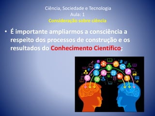 Ciência, Sociedade e Tecnologia
Aula: 1
Consideração sobre ciência
• É importante ampliarmos a consciência a
respeito dos processos de construção e os
resultados do Conhecimento Científico;
 