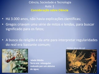 Ciência, Sociedade e Tecnologia
Aula: 1
Consideração sobre Ciência
Helios deus do sol
• Há 3.000 anos, não havia explicações científicas;
• Gregos criavam uma série de mitos e lendas, para buscar
significado para os fatos;
• A busca da religião e da arte para interpretar regularidades
do real era bastante comum;
Idade Média
Terra era retangular
rodeado por um abismo
de água;
 