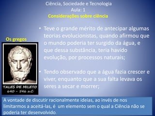 Ciência, Sociedade e Tecnologia
Aula: 1
Considerações sobre ciência
• Teve o grande mérito de antecipar algumas
teorias evolucionistas, quando afirmou que
o mundo poderia ter surgido da água, e
que dessa substância, teria havido
evolução, por processos naturais;
• Tendo observado que a água fazia crescer e
viver, enquanto que a sua falta levava os
seres a secar e morrer;
Os gregos
A vontade de discutir racionalmente ideias, ao invés de nos
limitarmos a aceitá-las, é um elemento sem o qual a Ciência não se
poderia ter desenvolvido.
 