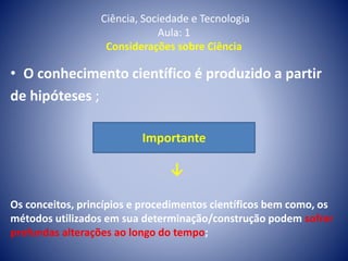 Ciência, Sociedade e Tecnologia
Aula: 1
Considerações sobre Ciência
• O conhecimento científico é produzido a partir
de hipóteses ;
Importante
↓
Os conceitos, princípios e procedimentos científicos bem como, os
métodos utilizados em sua determinação/construção podem sofrer
profundas alterações ao longo do tempo;
 