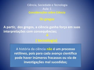 Ciência, Sociedade e Tecnologia
Aula: 1
Considerações sobre Ciência
Os gregos
↓
( tecnologia)
A partir, dos gregos, a ciência ganha força em suas
interpretações com consequências;
A história da ciência não é um processo
retilíneo, pois para cada avanço científico
pode haver inúmeros fracassos ou via de
investigações mal sucedidas;
 