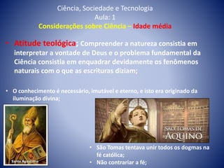 Ciência, Sociedade e Tecnologia
Aula: 1
Considerações sobre Ciência – Idade média
• Atitude teológica; Compreender a natureza consistia em
interpretar a vontade de Deus e o problema fundamental da
Ciência consistia em enquadrar devidamente os fenômenos
naturais com o que as escrituras diziam;
• O conhecimento é necessário, imutável e eterno, e isto era originado da
iluminação divina;
• São Tomas tentava unir todos os dogmas na
fé católica;
• Não contrariar a fé;
 