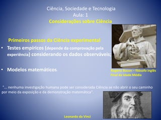 Ciência, Sociedade e Tecnologia
Aula: 1
Considerações sobre Ciência
Primeiros passos da Ciência experimental
• Testes empíricos (depende da comprovação pela
experiência) considerando os dados observáveis;
• Modelos matemáticos; Rogério Bacon – filósofo inglês
Final da Idade Média
"... nenhuma investigação humana pode ser considerada Ciência se não abrir o seu caminho
por meio da exposição e da demonstração matemática".
Leonardo da Vinci
 