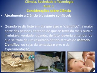 Ciência, Sociedade e Tecnologia
Aula: 1
Considerações sobre Ciência
• Atualmente a Ciência é bastante confiável;
• Quando se diz hoje em dia que algo é "científico", a maior
parte das pessoas entende de que se trata da mais pura e
irrefutável verdade, quando, de fato, deveria entender de
que se trata de um resultado obtido através do Método
Científico, ou seja: da tentativa e erro e da
experimentação;
 