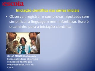 Iniciação científica nas séries iniciais
• Observar, registrar e comprovar hipóteses sem
simplificar a linguagem nem infantilizar. Esse é
o caminho para a iniciação científica;
OLHAR ATENTO Os alunos da
Fundação Bradesco observam a
composição da pilha para
comprovar ideias. Foto: Kriz
Knack
 