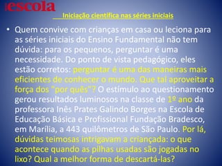 Iniciação científica nas séries iniciais
• Quem convive com crianças em casa ou leciona para
as séries iniciais do Ensino Fundamental não tem
dúvida: para os pequenos, perguntar é uma
necessidade. Do ponto de vista pedagógico, eles
estão corretos: perguntar é uma das maneiras mais
eficientes de conhecer o mundo. Que tal aproveitar a
força dos "por quês"? O estímulo ao questionamento
gerou resultados luminosos na classe de 1º ano da
professora Inês Prates Galindo Borges na Escola de
Educação Básica e Profissional Fundação Bradesco,
em Marília, a 443 quilômetros de São Paulo. Por lá,
dúvidas teimosas intrigavam a criançada: o que
acontece quando as pilhas usadas são jogadas no
lixo? Qual a melhor forma de descartá-las?
 