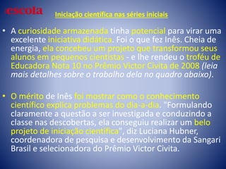 Iniciação científica nas séries iniciais
• A curiosidade armazenada tinha potencial para virar uma
excelente iniciativa didática. Foi o que fez Inês. Cheia de
energia, ela concebeu um projeto que transformou seus
alunos em pequenos cientistas - e lhe rendeu o troféu de
Educadora Nota 10 no Prêmio Victor Civita de 2008 (leia
mais detalhes sobre o trabalho dela no quadro abaixo).
• O mérito de Inês foi mostrar como o conhecimento
científico explica problemas do dia-a-dia. "Formulando
claramente a questão a ser investigada e conduzindo a
classe nas descobertas, ela conseguiu realizar um belo
projeto de iniciação científica", diz Luciana Hubner,
coordenadora de pesquisa e desenvolvimento da Sangari
Brasil e selecionadora do Prêmio Victor Civita.
 