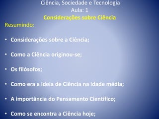 Ciência, Sociedade e Tecnologia
Aula: 1
Considerações sobre Ciência
Resumindo:
• Considerações sobre a Ciência;
• Como a Ciência originou-se;
• Os filósofos;
• Como era a ideia de Ciência na idade média;
• A importância do Pensamento Científico;
• Como se encontra a Ciência hoje;
 