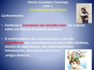Ciência, Sociedade e Tecnologia
Aula: 1
Considerações sobre Ciência
Conhecimento
• Conhecer é incorporar um conceito novo, ou original,
sobre um fato ou fenômeno qualquer;
• O conhecimento não nasce do vazio e sim das
experiências que acumulamos em nossa vida cotidiana,
através de experiências, dos relacionamentos
interpessoais, das leituras de livros e
artigos diversos;
 