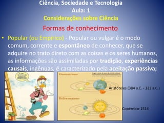 Ciência, Sociedade e Tecnologia
Aula: 1
Considerações sobre Ciência
Formas de conhecimento
• Popular (ou Empírico) - Popular ou vulgar é o modo
comum, corrente e espontâneo de conhecer, que se
adquire no trato direto com as coisas e os seres humanos,
as informações são assimiladas por tradição, experiências
causais, ingênuas, é caracterizado pela aceitação passiva;
Aristóteles (384 a.C. - 322 a.C.)
Copérnico-1514
 