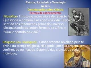 Ciência, Sociedade e Tecnologia
Aula: 1
Considerações sobre Ciência
Formas de conhecimento
Filosófico- É fruto do raciocínio e da reflexão humana.
Questiona o homem e as coisas da vida. Busca dar
sentido aos fenômenos gerais do universo,
ultrapassando os limites formais da Ciência;
“Qual o sentido da vida?”
Religioso (ou Teológico) - Conhecimento revelado pela fé
divina ou crença religiosa. Não pode, por sua origem, ser
confirmado ou negado. Depende das crenças de cada
Indivíduo;
 