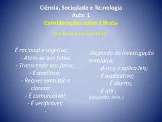 Ciência, Sociedade e Tecnologia
Aula: 1
Considerações sobre Ciência
É racional e objetivo;
- Atém-se aos fatos;
- Transcende aos fatos;
- É analítico;
- Requer exatidão e
clareza;
- É comunicável;
- É verificável;
-
-Depende de investigação
metódica;
- Busca e aplica leis;
- É explicativo;
- É aberto;
- É útil ;
(GALLIANO, 1979, )
Conhecimento Científico
 