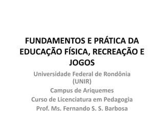 FUNDAMENTOS E PRÁTICA DA EDUCAÇÃO FÍSICA, RECREAÇÃO E JOGOS 
Universidade Federal de Rondônia (UNIR) 
Campus de Ariquemes 
Curso de Licenciatura em Pedagogia 
Prof. Ms. Fernando S. S. Barbosa  