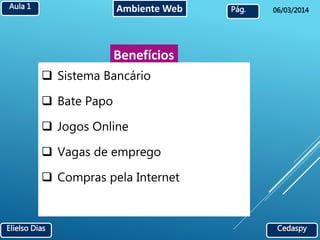 Aula 1 Ambiente Web 
Pág. 06/03/2014 
Benefícios 
 Sistema Bancário 
 Bate Papo 
 Jogos Online 
 Vagas de emprego 
 Compras pela Internet 
Elielso Dias Cedaspy 
 