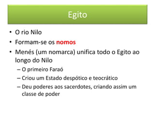 Egito 
• O rio Nilo 
• Formam-se os nomos 
• Menés (um nomarca) unifica todo o Egito ao 
longo do Nilo 
– O primeiro Faraó 
– Criou um Estado despótico e teocrático 
– Deu poderes aos sacerdotes, criando assim um 
classe de poder 
 