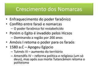 Crescimento dos Nomarcas 
• Enfraquecimento do poder faraônico 
• Conflito entre faraó e nomarcas 
– O poder faraônico foi restabelicido 
• Porém o Egito é invadido pelos Hicsos 
– Dominando a região por 200 anos 
• Amósis I retoma o poder para os faraós 
• 1580 a.C – Apogeu Egipcio 
– Tutmés III – aumento do território 
– Amenófis IV – reforma política e religiosa (um só 
deus), mas após sua morte Tutancâmon retoma o 
politeismo 
 